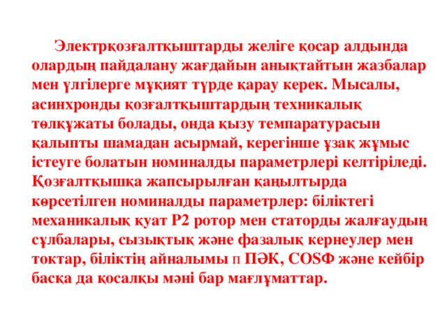 Электрқозғалтқыштарды желіге қосар алдында олардың пайдалану жағдайын анықтайтын жазбалар мен үлгілерге мұқият түрде қарау керек. Мысалы, асинхронды қозғалтқыштардың техникалық төлқұжаты болады, онда қызу темпаратурасын қалыпты шамадан асырмай, керегінше ұзақ жұмыс істеуге болатын номиналды параметрлері келтіріледі. Қозғалтқышқа жапсырылған қаңылтырда көрсетілген номиналды параметрлер: біліктегі механикалық қуат Р2 ротор мен статорды жалғаудың сұлбалары, сызықтық және фазалық кернеулер мен токтар, біліктің айналымы п ПӘК, COSФ және кейбір басқа да қосалқы мәні бар мағлұматтар.