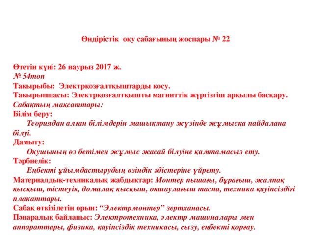 Өндірістік оқу сабағының жоспары № 22   Өтетін күні: 26 наурыз 2017 ж. № 54топ Тақырыбы: Электрқозғалтқыштарды қосу. Тақырыпшасы: Электрқозғалтқышты магниттік жүргізгіш арқылы басқару. Сабақтың мақсаттары: Білім беру:  Теориядан алған білімдерін машықтану жүзінде жұмысқа пайдалана білуі. Дамыту:  Оқушының өз бетімен жұмыс жасай білуіне қамтамасыз ету. Тәрбиелік:  Еңбекті ұйымдастырудың өзіндік әдістеріне үйрету. Материалдық-техникалық жабдықтар: Монтер пышағы, бұрағыш, жалпақ қысқыш, тістеуік, домалақ қысқыш, оқшаулағыш таспа, техника қауіпсіздігі плакаттары. Сабақ өткізілетін орын: “Электрмонтер” зертханасы. Пәнаралық байланыс: Электротехника, электр машиналары мен аппараттары, физика, қауіпсіздік техникасы, сызу, еңбекті қорғау.