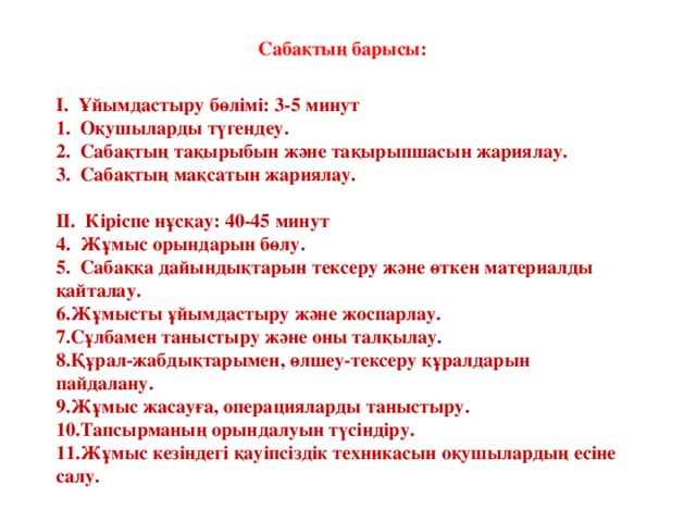 Сабақтың барысы:  І. Ұйымдастыру бөлімі: 3-5 минут  Оқушыларды түгендеу.  Сабақтың тақырыбын және тақырыпшасын жариялау.  Сабақтың мақсатын жариялау.  ІІ. Кіріспе нұсқау: 40-45 минут