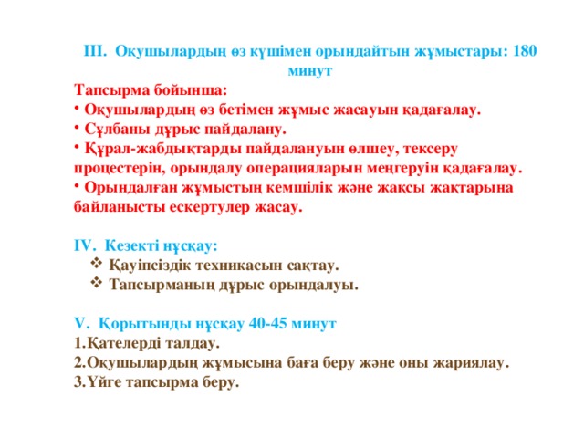 ІІІ. Оқушылардың өз күшімен орындайтын жұмыстары: 180 минут Тапсырма бойынша:  Оқушылардың өз бетімен жұмыс жасауын қадағалау.  Сұлбаны дұрыс пайдалану.  Құрал-жабдықтарды пайдалануын өлшеу, тексеру процестерін, орындалу операцияларын меңгеруін қадағалау.  Орындалған жұмыстың кемшілік және жақсы жақтарына байланысты ескертулер жасау.  IV. Кезекті нұсқау:  Қауіпсіздік техникасын сақтау.  Тапсырманың дұрыс орындалуы.  Қауіпсіздік техникасын сақтау.  Тапсырманың дұрыс орындалуы.  V. Қорытынды нұсқау 40-45 минут Қателерді талдау. 2.Оқушылардың жұмысына баға беру және оны жариялау. 3.Үйге тапсырма беру.