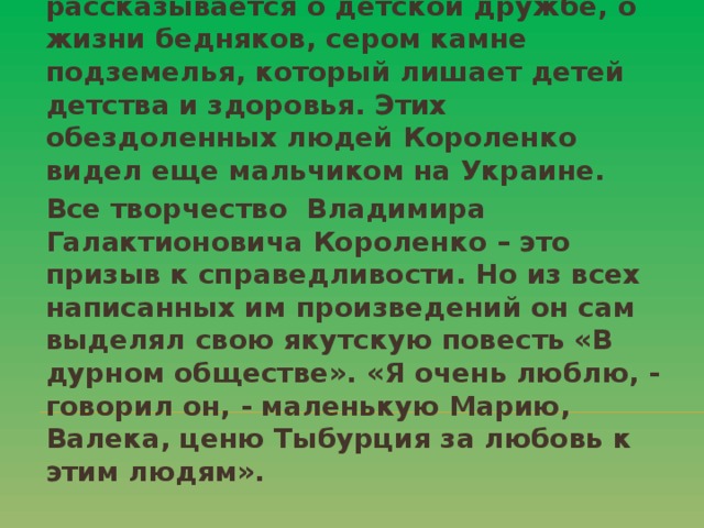 В далеком якутском селе Короленко начинает писать повесть «В дурном обществе», которая в сокращенном виде вышла для юных читателей под названием «Дети подземелья». В ней рассказывается о детской дружбе, о жизни бедняков, сером камне подземелья, который лишает детей детства и здоровья. Этих обездоленных людей Короленко видел еще мальчиком на Украине. Все творчество Владимира Галактионовича Короленко – это призыв к справедливости. Но из всех написанных им произведений он сам выделял свою якутскую повесть «В дурном обществе». «Я очень люблю, - говорил он, - маленькую Марию, Валека, ценю Тыбурция за любовь к этим людям».  