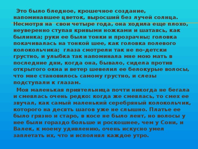 Это было бледное, крошечное создание, напоминавшее цветок, выросший без лучей солнца. Несмотря на свои четыре года, она ходила еще плохо, неуверенно ступая кривыми ножками и шатаясь, как былинка; руки ее были тонки и прозрачны; головка покачивалась на тонкой шее, как головка полевого колокольчика; глаза смотрели так не по-детски грустно, и улыбка так напоминала мне мою мать в последние дни, когда она, бывало, сидела против открытого окна и ветер шевелил ее белокурые волосы, что мне становилось самому грустно, и слезы подступали к глазам.  Моя маленькая приятельница почти никогда не бегала и смеялась очень редко: когда же смеялась, то смех ее звучал, как самый маленький серебряный колокольчик, которого на десять шагов уже не слышно. Платье ее было грязно и старо, в косе не было лент, но волосы у нее были гораздо больше и роскошнее, чем у Сони, и Валек, к моему удивлению, очень искусно умел заплетать их, что и исполнял каждое утро.