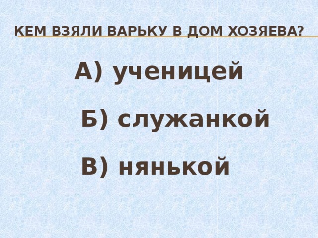 Кем взяли варьку в дом хозяева?  А) ученицей  Б) служанкой  В) нянькой