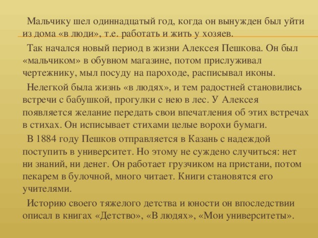 Мальчику шел одиннадцатый год, когда он вынужден был уйти из дома «в люди», т.е. работать и жить у хозяев.  Так начался новый период в жизни Алексея Пешкова. Он был «мальчиком» в обувном магазине, потом прислуживал чертежнику, мыл посуду на пароходе, расписывал иконы.  Нелегкой была жизнь «в людях», и тем радостней становились встречи с бабушкой, прогулки с нею в лес. У Алексея появляется желание передать свои впечатления об этих встречах в стихах. Он исписывает стихами целые ворохи бумаги.  В 1884 году Пешков отправляется в Казань с надеждой поступить в университет. Но этому не суждено случиться: нет ни знаний, ни денег. Он работает грузчиком на пристани, потом пекарем в булочной, много читает. Книги становятся его учителями.  Историю своего тяжелого детства и юности он впоследствии описал в книгах «Детство», «В людях», «Мои университеты».