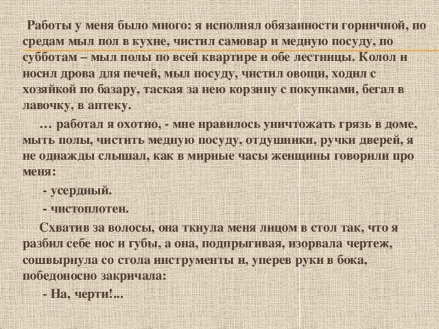 Работы у меня было много: я исполнял обязанности горничной, по средам мыл пол в кухне, чистил самовар и медную посуду, по субботам – мыл полы по всей квартире и обе лестницы. Колол и носил дрова для печей, мыл посуду, чистил овощи, ходил с хозяйкой по базару, таская за нею корзину с покупками, бегал в лавочку, в аптеку. … работал я охотно, - мне нравилось уничтожать грязь в доме, мыть полы, чистить медную посуду, отдушники, ручки дверей, я не однажды слышал, как в мирные часы женщины говорили про меня:  - усердный.  - чистоплотен.  Схватив за волосы, она ткнула меня лицом в стол так, что я разбил себе нос и губы, а она, подпрыгивая, изорвала чертеж, сошвырнула со стола инструменты и, уперев руки в бока, победоносно закричала:  - На, черти!...