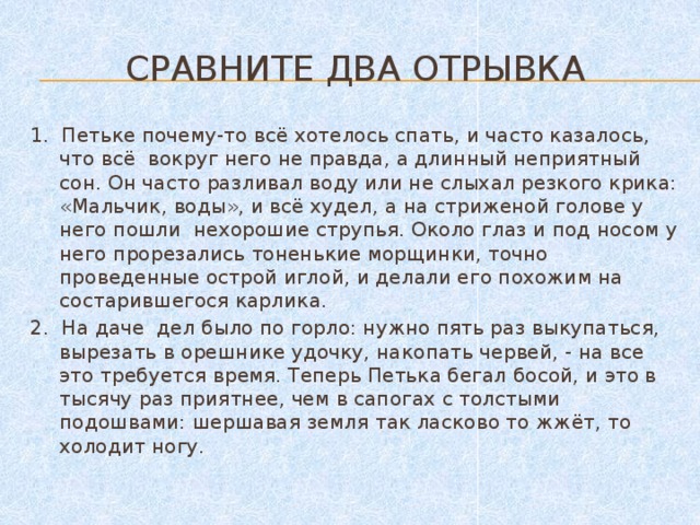 Сравните два отрывка 1. Петьке почему-то всё хотелось спать, и часто казалось, что всё вокруг него не правда, а длинный неприятный сон. Он часто разливал воду или не слыхал резкого крика: «Мальчик, воды», и всё худел, а на стриженой голове у него пошли нехорошие струпья. Около глаз и под носом у него прорезались тоненькие морщинки, точно проведенные острой иглой, и делали его похожим на состарившегося карлика. 2. На даче дел было по горло: нужно пять раз выкупаться, вырезать в орешнике удочку, накопать червей, - на все это требуется время. Теперь Петька бегал босой, и это в тысячу раз приятнее, чем в сапогах с толстыми подошвами: шершавая земля так ласково то жжёт, то холодит ногу.