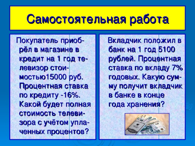 Самостоятельная  работа  Покупатель приоб-рёл в магазине в кредит на 1 год те-левизор стои-мостью15000 руб. Процентная ставка по кредиту -16%. Какой будет полная стоимость телеви-зора с учётом упла-ченных процентов?  Вкладчик положил в банк на 1 год 5100 рублей. Процентная ставка по вкладу 7% годовых. Какую сум-му получит вкладчик в банке в конце года хранения?