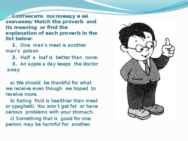 Соотнесите пословицу и её значение/ Match the proverb and its meaning or find the explanation of each proverb in the list below:  1. One man’s meat is another man’s poison.  2. Half a loaf is better than none.  3. An apple a day keeps the doctor away.  a) We should be thankful for what we receive even though we hoped to receive more.  b) Eating fruit is healthier than meat or spaghetti. You won’t get fat or have serious problems with your stomach.  c) Something that is good for one person may be harmful for another.