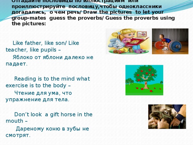 Отгадайте пословицы по иллюстрациям или проиллюстрируйте пословицу,чтобы одноклассники догадались, о чем речь/ Draw the pictures to let your group-mates guess the proverbs/ Guess the proverbs using the pictures:  Like father, like son/ Like teacher, like pupils –  Яблоко от яблони далеко не падает.  Reading is to the mind what exercise is to the body –  Чтение для ума, что упражнение для тела.  Don’t look a gift horse in the mouth –  Дареному коню в зубы не смотрят.