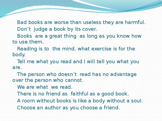 Bad books are worse than useless they are harmful.  Don’t judge a book by its cover.  Books are a great thing as long as you know how to use them.  Reading is to the mind, what exercise is for the body.  Tell me what you read and I will tell you what you are.  The person who doesn’t read has no advantage over the person who cannot.  We are what we read.  There is no friend as faithful as a good book.  A room without books is like a body without a soul.  Choose an author as you choose a friend.