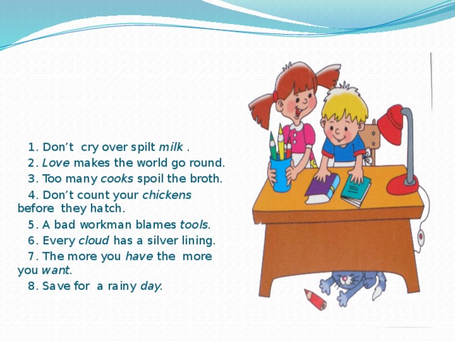 1. Don’t cry over spilt milk .  2. Love makes the world go round.  3. Too many cooks spoil the broth.  4. Don’t count your chickens before they hatch.  5. A bad workman blames tools.  6. Every cloud has a silver lining.  7. The more you have the more you want.  8. Save for a rainy day.