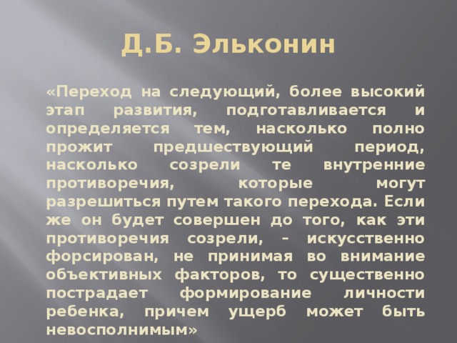 Д.Б. Эльконин «Переход на следующий, более высокий этап развития, подготавливается и определяется тем, насколько полно прожит предшествующий период, насколько созрели те внутренние противоречия, которые могут разрешиться путем такого перехода. Если же он будет совершен до того, как эти противоречия созрели, – искусственно форсирован, не принимая во внимание объективных факторов, то существенно пострадает формирование личности ребенка, причем ущерб может быть невосполнимым»