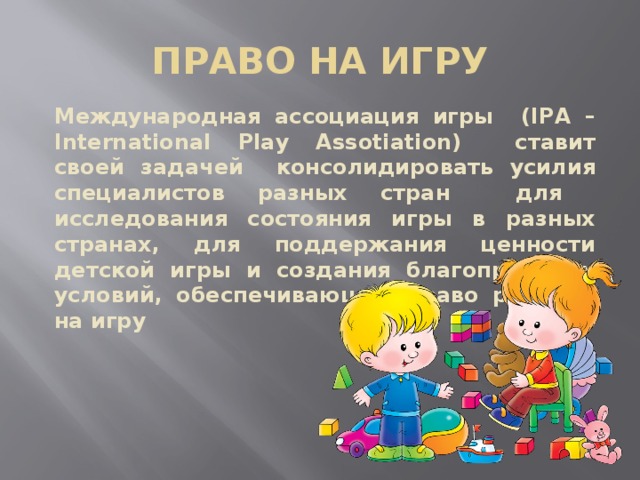 ПРАВО НА ИГРУ Международная ассоциация игры (IPA –International Play Assotiation) ставит своей задачей консолидировать усилия специалистов разных стран для исследования состояния игры в разных странах, для поддержания ценности детской игры и создания благоприятных условий, обеспечивающих право ребёнка на игру