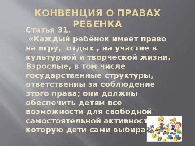 КОНВЕНЦИЯ О ПРАВАХ РЕБЕНКА Статья 31.  «Каждый ребёнок имеет право на игру, отдых , на участие в культурной и творческой жизни. Взрослые, в том числе государственные структуры, ответственны за соблюдение этого права; они должны обеспечить детям все возможности для свободной самостоятельной активности, которую дети сами выбирают».