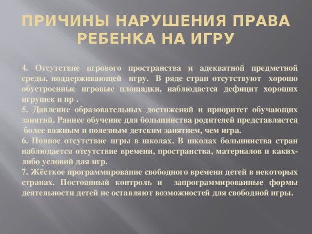 ПРИЧИНЫ НАРУШЕНИЯ ПРАВА РЕБЕНКА НА ИГРУ 4. Отсутствие игрового пространства и адекватной предметной среды, поддерживающей игру. В ряде стран отсутствуют хорошо обустроенные игровые площадки, наблюдается дефицит хороших игрушек и пр . 5. Давление образовательных достижений и приоритет обучающих занятий. Раннее обучение для большинства родителей представляется более важным и полезным детским занятием, чем игра. 6. Полное отсутствие игры в школах. В школах большинства стран наблюдается отсутствие времени, пространства, материалов и каких-либо условий для игр. 7. Жёсткое программирование свободного времени детей в некоторых странах. Постоянный контроль и запрограммированные формы деятельности детей не оставляют возможностей для свободной игры.