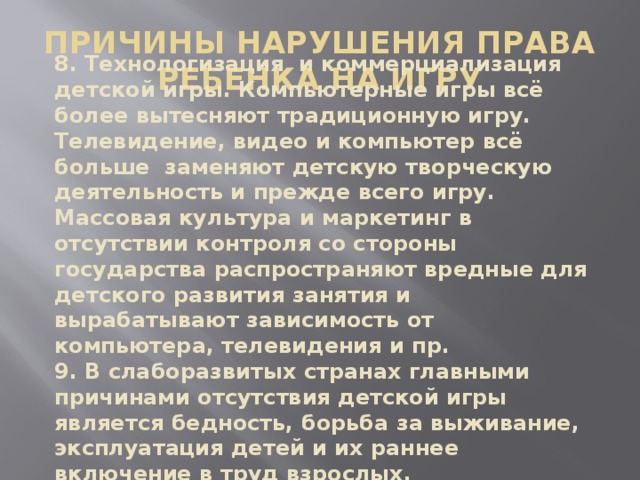 ПРИЧИНЫ НАРУШЕНИЯ ПРАВА РЕБЕНКА НА ИГРУ 8. Технологизация и коммерциализация детской игры. Компьютерные игры всё более вытесняют традиционную игру. Телевидение, видео и компьютер всё больше заменяют детскую творческую деятельность и прежде всего игру. Массовая культура и маркетинг в отсутствии контроля со стороны государства распространяют вредные для детского развития занятия и вырабатывают зависимость от компьютера, телевидения и пр. 9. В слаборазвитых странах главными причинами отсутствия детской игры является бедность, борьба за выживание, эксплуатация детей и их раннее включение в труд взрослых.