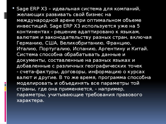 Sage ERP X3 – идеальная система для компаний, желающих развивать свой бизнес на международной арене при оптимальном объеме инвестиций. Sage ERP X3 используется уже на 5 континентах - решение адаптировано к языкам, валютам и законодательству разных стран, включая Германию, США, Великобританию, Францию, Италию, Португалию, Испанию, Аргентину и Китай. Система способна обрабатывать данные и документы, составленные на разных языках и добавленные с различных географических точек - счета-фактуры, договоры, информацию о курсах валют и другие. В то же время, программа способна моделировать и объединять все параметры той страны, где она применяется, - например, параметры, учитывающие требования правового характера.