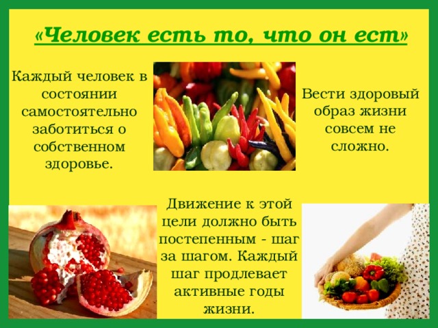 «Человек есть то, что он ест» Каждый человек в состоянии самостоятельно заботиться о собственном здоровье. Вести здоровый образ жизни совсем не сложно. Движение к этой цели должно быть постепенным - шаг за шагом. Каждый шаг продлевает активные годы жизни.