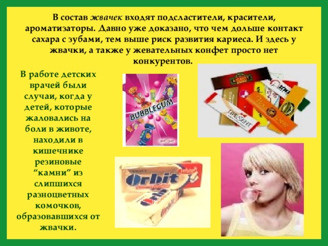 В состав жвачек входят подсластители, красители,  ароматизаторы. Давно уже доказано, что чем дольше контакт сахара с зубами, тем выше риск развития кариеса. И здесь у жвачки, а также у жевательных конфет просто нет конкурентов. В работе детских врачей были случаи, когда у детей, которые жаловались на боли в животе, находили в кишечнике резиновые “камни” из слипшихся разноцветных комочков, образовавшихся от жвачки.