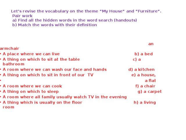 Let’s revise the vocabulary on the theme “My House” and “Furniture”.  Pair work  a) Find all the hidden words in the word search (handouts)   b) Match the words with their definition    an armchair A place where we can live b) a bed A thing on which to sit at the table c) a bathroom A room where we can wash our face and hands d) a kitchen A thing on which to sit in front of our TV e) a house,  a flat A room where we can cook f) a chair A thing on which to sleep g) a carpet A room where all family usually watch TV in the evening A thing which is usually on the floor h) a living room