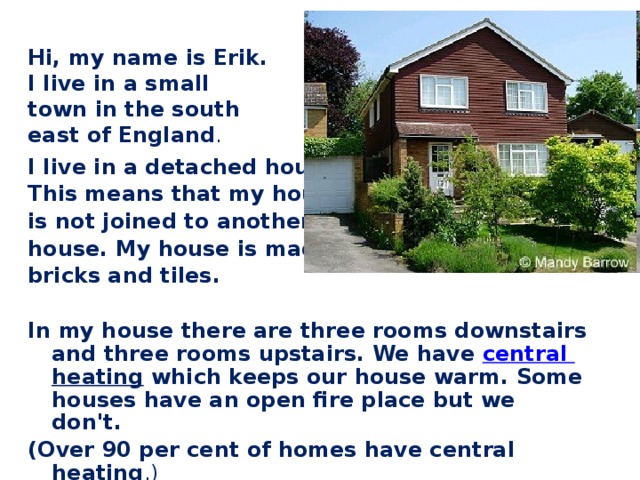 Hi, my name is Erik. I live in a small town in the south east of England . I live in a detached house. This means that my house is not joined to another house. My house is made of bricks and tiles.  In my house there are three rooms downstairs and three rooms upstairs. We have central  heating which keeps our house warm. Some houses have an open fire place but we don't. (Over 90 per cent of homes have central heating .)