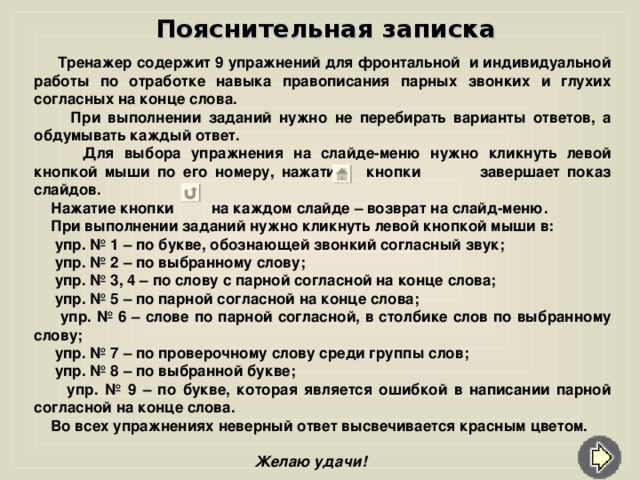 Пояснительная записка  Тренажер содержит 9 упражнений для фронтальной и индивидуальной работы по отработке навыка правописания парных звонких и глухих согласных на конце слова.  При выполнении заданий нужно не перебирать варианты ответов, а обдумывать каждый ответ.  Для выбора упражнения на слайде-меню нужно кликнуть левой кнопкой мыши по его номеру, нажатие кнопки завершает показ слайдов.  Нажатие кнопки на каждом слайде – возврат на слайд-меню.  При выполнении заданий нужно кликнуть левой кнопкой мыши в :  упр. № 1 – по букве, обознающей звонкий согласный звук ;  упр. № 2 – по выбранному слову ;  упр. № 3, 4 – по слову с парной согласной на конце слова ;  упр. № 5 – по парной согласной на конце слова ;   упр. № 6 – слове по парной согласной, в столбике слов по выбранному слову ;  упр. № 7 – по проверочному слову среди группы слов ;  упр. № 8 – по выбранной букве ;   упр. № 9 – по букве, которая является ошибкой в написании парной согласной на конце слова.  Во всех упражнениях неверный ответ высвечивается красным цветом.   Желаю удачи!