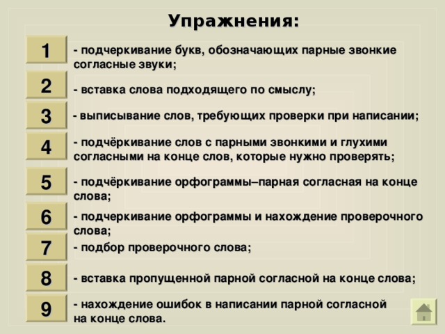 Упражнения : 1 - подчеркивание букв, обозначающих парные звонкие согласные звуки ; 2 - вставка слова подходящего по смыслу ; 3 - выписывание слов, требующих проверки при написании ; - подчёркивание слов с парными звонкими и глухими согласными на конце слов, которые нужно проверять ; 4 5 - подчёркивание орфограммы–парная согласная на конце слова ; 6 - подчеркивание орфограммы и нахождение проверочного слова ; 7 - подбор проверочного слова ; 8 - вставка пропущенной парной согласной на конце слова ; - нахождение ошибок в написании парной согласной на конце слова. 9