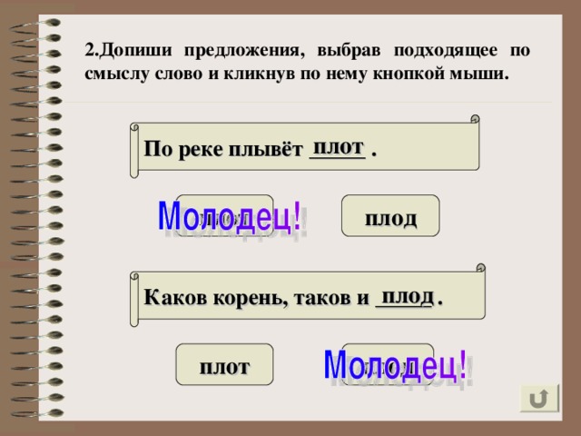 2.Допиши предложения, выбрав подходящее по смыслу слово и кликнув по нему кнопкой мыши. По реке плывёт _____ . плот плот плод Каков корень, таков и _____ . плод плот плод