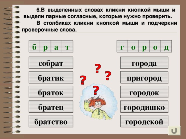 6.В выделенных словах кликни кнопкой мыши и выдели парные согласные, которые нужно проверить.  В столбиках кликни кнопкой мыши и подчеркни проверочные слова. д р о г о т а р б города собрат братик пригород городок браток городишко братец братство городской