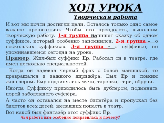 ХОД УРОКА  Творческая работа И вот мы почти достигли цели. Осталось только одно самое важное препятствие. Чтобы его преодолеть, выполним творческую работу. 1-я группа на пишет сказку об одном суффиксе, который особенно запомнился. 2-я группа - о нескольких суффиксах. 3-я группа - о суффиксе, не упоминавшемся сегодня на уроке. Пример . Жил-был суффикс Ер . Работал он в театре, где имел несколько специальностей.  Когда он надевал черный фрак с белой манишкой, то превращался в важного дирижёра. Был Ер и ловким жонглером. Ему подчинялись мячи, тарелки, гири, обручи. Иногда Суффиксу приходилось быть дублером, подменять порой заболевшего суфлёра. А часто он оставался на месте билетёра и пропускал без билетов всех детей, желавших попасть в театр. Вот какой был фантазёр этот суффикс Ер . Чья работа вам особенно понравилась и почему?