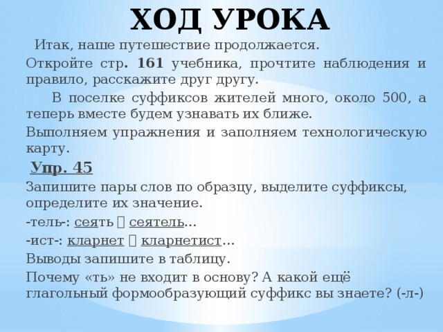ХОД УРОКА  Итак, наше путешествие продолжается. Откройте стр . 161 учебника, прочтите наблюдения и правило, расскажите друг другу.  В поселке суффиксов жителей много, около 500, а теперь вместе будем узнавать их ближе. Выполняем упражнения и заполняем технологическую карту.  Упр. 45 Запишите пары слов по образцу, выделите суффиксы, определите их значение. -тель-: сея ть   сеятель … -ист-: кларнет    кларнетист … Выводы запишите в таблицу. Почему «ть» не входит в основу? А какой ещё глагольный формообразующий суффикс вы знаете? (-л-)