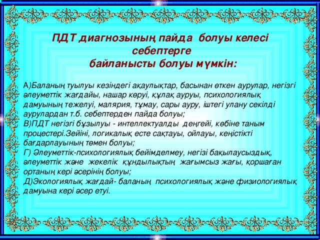 ПДТ диагнозының пайда болуы келесі себептерге  байланысты болуы мүмкін:   А )Баланың туылуы кезіндегі ақаулықтар, басынан өткен аурулар, негізгі әлеуметтік жағдайы, нашар көруі, құлақ ауруы, психологиялық дамуының тежелуі, малярия, тұмау, сары ауру, іштегі улану секілді аурулардан т.б. себептерден пайда болуы; В)ПДТ негізгі бұзылуы - интеллектуалды деңгейі, көбіне таным процестері.Зейіні, логикалық есте сақтауы, ойлауы, кеңістікті бағдарлауының төмен болуы; Г) Әлеуметтік-психологиялық бейімделмеу, негізі бақылаусыздық, әлеуметтік және жекелік құндылықтың жағымсыз жағы, қоршаған ортаның кері әсерінің болуы; Д)Экологиялық жағдай- баланың психологиялық және физиологиялық дамуына кері әсер етуі.  