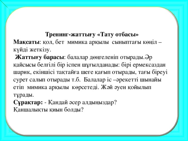 Тренинг-жаттығу «Тату отбасы» Мақсаты : қол, бет мимика арқылы сыныптағы көңіл –күйді жеткізу.  Жаттығу барасы : балалар дөңгеленіп отырады.Әр қайсысы белгілі бір іспен шұғылданады: бірі ермексаздан шарик, екіншісі тақтайға шеге қағып отырады, тағы біреуі сурет салып отырады т.б. Балалар іс –әрекетті шынайы етіп мимика арқылы көрсетеді. Жәй әуен қойылып тұрады. Сұрақтар: - Қандай әсер алдыңыздар? Қаншалықты қиын болды?