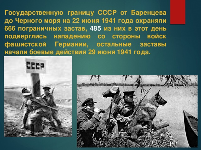 Государственную границу СССР от Баренцева до Черного моря на 22 июня 1941 года охраняли 666 пограничных застав, 485 из них в этот день подверглись нападению со стороны войск фашистской Германии, остальные заставы начали боевые действия 29 июня 1941 года.