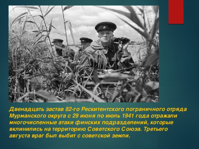 Двенадцать застав 82-го Рескитентского пограничного отряда Мурманского округа с 29 июня по июль 1941 года отражали многочисленные атаки финских подразделений, которые вклинились на территорию Советского Союза. Третьего августа враг был выбит с советской земли.