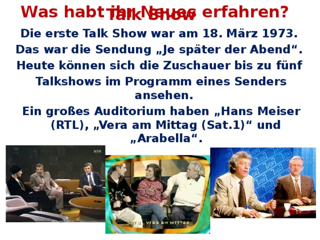 Was habt ihr Neues erfahren? Talk Show Die erste Talk Show war am 18. März 1973. Das war die Sendung „Je später der Abend“. Heute können sich die Zuschauer bis zu fünf Talkshows im Programm eines Senders ansehen. Ein großes Auditorium haben „Hans Meiser (RTL), „Vera am Mittag (Sat.1)“ und „Arabella“.