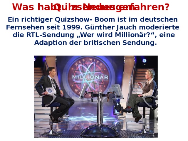 Was habt ihr Neues erfahren? Quizsendungen Ein richtiger Quizshow- Boom ist im deutschen Fernsehen seit 1999. Günther Jauch moderierte die RTL-Sendung „Wer wird Millionär?“, eine Adaption der britischen Sendung.