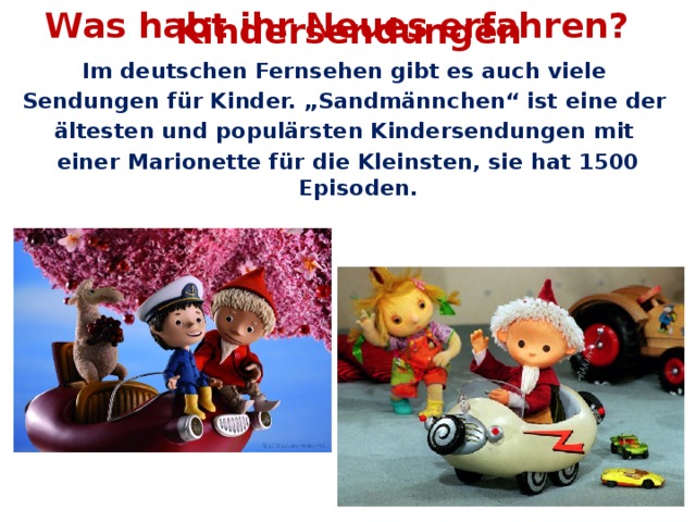 Was habt ihr Neues erfahren? Kindersendungen Im deutschen Fernsehen gibt es auch viele Sendungen für Kinder. „Sandmännchen“ ist eine der ältesten und populärsten Kindersendungen mit einer Marionette für die Kleinsten, sie hat 1500 Episoden.