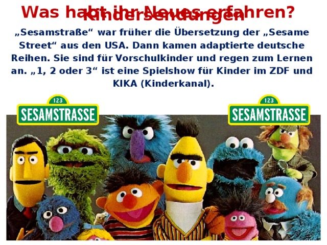 Was habt ihr Neues erfahren? Kindersendungen „ Sesamstraße“ war früher die Übersetzung der „Sesame Street“ aus den USA. Dann kamen adaptierte deutsche Reihen. Sie sind für Vorschulkinder und regen zum Lernen an. „1, 2 oder 3“ ist eine Spielshow für Kinder im ZDF und KIKA (Kinderkanal).