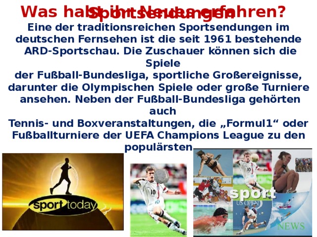 Was habt ihr Neues erfahren? Sportsendungen Eine der traditionsreichen Sportsendungen im deutschen Fernsehen ist die seit 1961 bestehende ARD-Sportschau. Die Zuschauer können sich die Spiele der Fußball-Bundesliga, sportliche Großereignisse, darunter die Olympischen Spiele oder große Turniere ansehen. Neben der Fußball-Bundesliga gehörten auch Tennis- und Boxveranstaltungen, die „Formul1“ oder Fußballturniere der UEFA Champions League zu den populärsten.