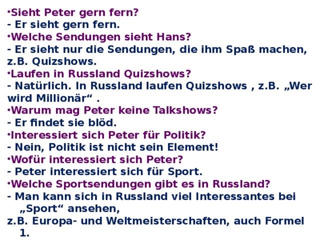 Sieht Peter gern fern? - Er sieht gern fern. Welche Sendungen sieht Hans? - Er sieht nur die Sendungen, die ihm Spaß machen, z.B. Quizshows. Laufen in Russland Quizshows? - Natürlich. In Russland laufen Quizshows , z.B. „Wer wird Millionär“ . Warum mag Peter keine Talkshows? - Er findet sie blöd. Interessiert sich Peter für Politik? - Nein, Politik ist nicht sein Element! Wofür interessiert sich Peter? - Peter interessiert sich für Sport. Welche Sportsendungen gibt es in Russland? - Man kann sich in Russland viel Interessantes bei „Sport“ ansehen, z.B. Europa- und Weltmeisterschaften, auch Formel 1. Wie steht es in Deutschland mit Werbung?