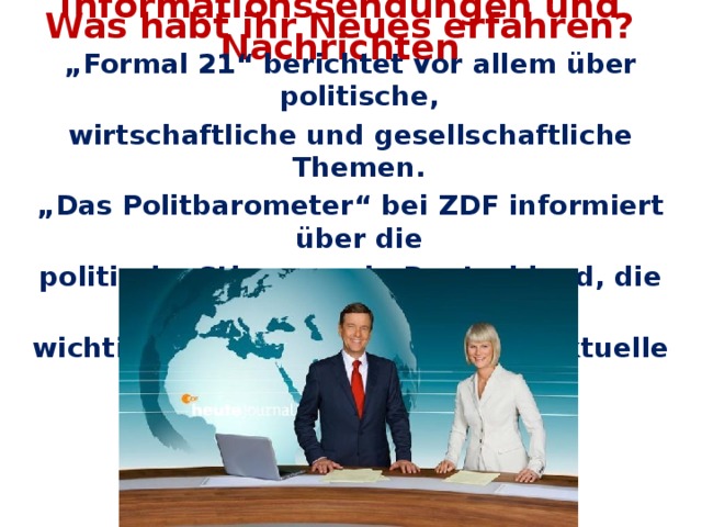 Was habt ihr Neues erfahren? Informationssendungen und Nachrichten „ Formal 21“ berichtet vor allem über politische, wirtschaftliche und gesellschaftliche Themen. „ Das Politbarometer“ bei ZDF informiert über die politische Stimmung in Deutschland, die Bewertung der wichtigsten Politiker und andere aktuelle Themen aus Politik und Wirtschaft.