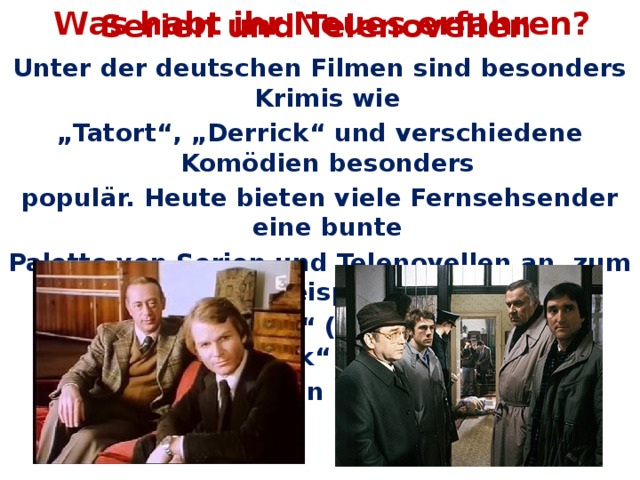 Was habt ihr Neues erfahren? Serien und Telenovellen Unter der deutschen Filmen sind besonders Krimis wie „ Tatort“, „Derrick“ und verschiedene Komödien besonders populär. Heute bieten viele Fernsehsender eine bunte Palette von Serien und Telenovellen an, zum Beispiel „ Sturm der Liebe“ (ARD), „Wege zum Glück“ (ZFD),  oder „Verliebt in Berlin“ (Sat.1).