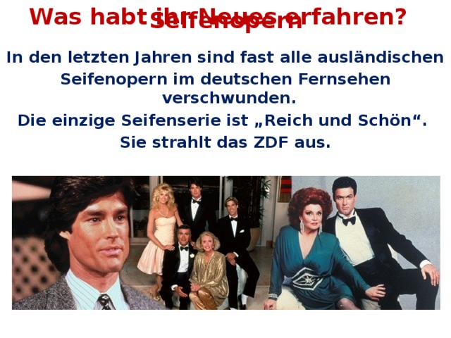 Was habt ihr Neues erfahren? Seifenopern In den letzten Jahren sind fast alle ausländischen Seifenopern im deutschen Fernsehen verschwunden. Die einzige Seifenserie ist „Reich und Schön“. Sie strahlt das ZDF aus.