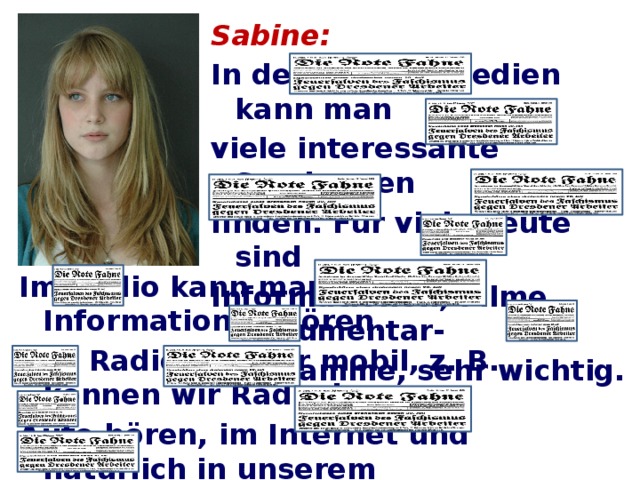 Sabine: In den Massenmedien kann man viele interessante Sendungen finden. Für viele Leute sind Informationen, Filme, Dokumentar- programme, sehr wichtig. Im Radio kann man neue Informationen hören. Das Radio ist sehr mobil, z. B. können wir Radio im Auto hören, im Internet und natürlich in unserem Haus. Für mich sind die Informationen über Computer sehr wichtig.