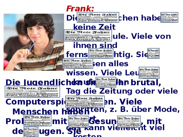 Frank: Die Jugendlichen haben keine Zeit für die Schule. Viele von ihnen sind fernsehsüchtig. Sie müssen alles wissen. Viele Leute kaufen jeden Tag die Zeitung oder viele Zeit- schriften, z. B. über Mode, Sport, das kann vielleicht viel kosten. Die Jugendlichen sind sehr brutal, wenn sie Computerspiele spielen. Viele Menschen haben Probleme mit der Gesundheit, mit den Augen. Sie können nicht normal funktionieren. Sie können nicht schlafen. Die Eltern und die Kinder haben keine Zeit füreinander.