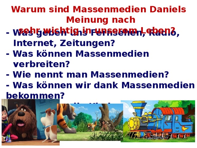 Warum sind Massenmedien Daniels Meinung nach sehr wichtig in unserem Leben? - Was geben uns Fernsehen, Radio, Internet, Zeitungen? - Was können Massenmedien verbreiten? - Wie nennt man Massenmedien? - Was können wir dank Massenmedien bekommen? - Was finden die Kinder für sich? - Was kann man durch das Fernsehen lernen?