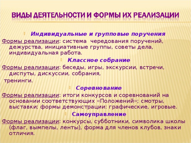 Индивидуальные и групповые поручения  Формы реализации : система  чередования поручений, дежурства, инициативные группы, советы дела, индивидуальная работа. Классное собрание Формы реализации : беседы, игры, экскурсии, встречи, диспуты, дискуссии, собрания,  тренинги. Соревнование Формы реализации : итоги конкурсов и соревнований на основании соответствующих «Положений»; смотры, выставки; формы демонстрации: графические, игровые. Самоуправление Формы реализации