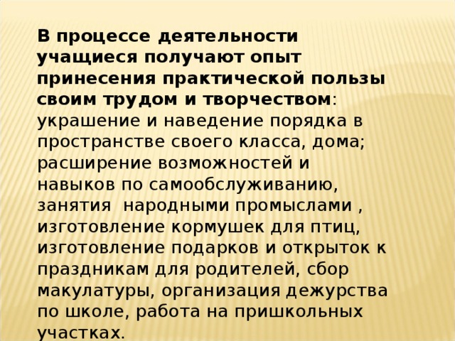 В процессе деятельности учащиеся получают опыт принесения практической пользы своим трудом и творчеством : украшение и наведение порядка в пространстве своего класса, дома; расширение возможностей и навыков по самообслуживанию, занятия народными промыслами , изготовление кормушек для птиц, изготовление подарков и открыток к праздникам для родителей, сбор макулатуры, организация дежурства по школе, работа на пришкольных участках.