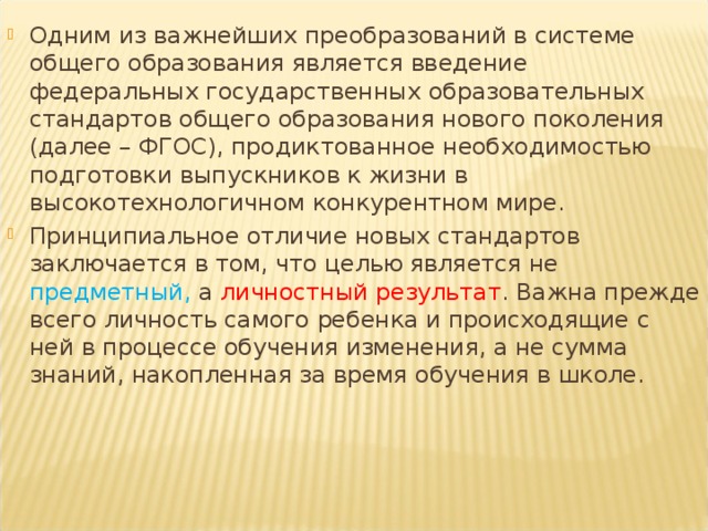 Одним из важнейших преобразований в системе общего образования является введение федеральных государственных образовательных стандартов общего образования нового поколения (далее – ФГОС), продиктованное необходимостью подготовки выпускников к жизни в высокотехнологичном конкурентном мире. Принципиальное отличие новых стандартов заключается в том, что целью является не предметный, а личностный результат . Важна прежде всего личность самого ребенка и происходящие с ней в процессе обучения изменения, а не сумма знаний, накопленная за время обучения в школе.